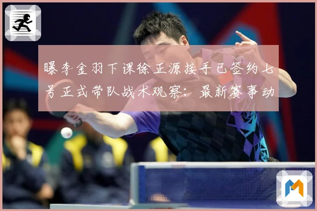 曝李金羽下课徐正源接手已签约七号正式带队战术观察：最新赛事动态与深度分析