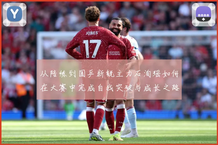 从陪练到国乒新锐主力石洵瑶如何在大赛中完成自我突破与成长之路解析：最新赛事动态与深度分析