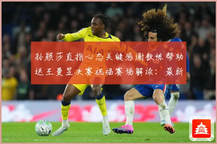 孙颖莎直指心态关键感谢教练帮助送王曼昱决赛祝福赛场解读：最新赛事动态与深度分析