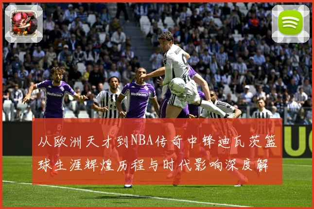 从欧洲天才到NBA传奇中锋迪瓦茨篮球生涯辉煌历程与时代影响深度解析：最新赛事动态与深度分析