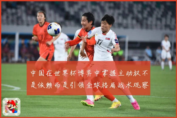 中国在世界杯博弈中掌握主动权不是依赖而是引领全球格局战术观察：最新赛事动态与深度分析