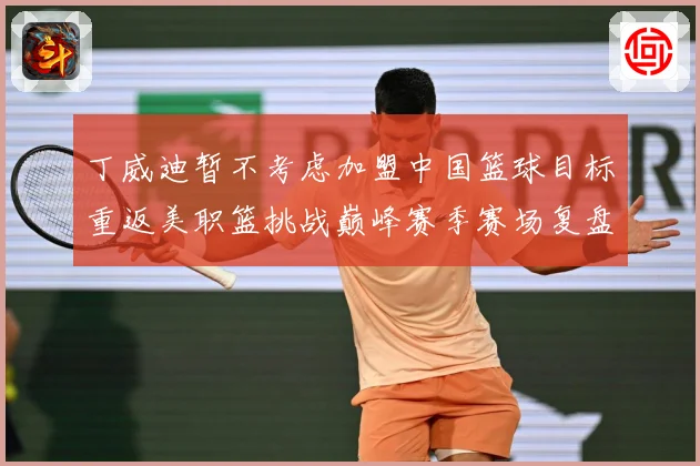 丁威迪暂不考虑加盟中国篮球目标重返美职篮挑战巅峰赛季赛场复盘：最新赛事动态与深度分析