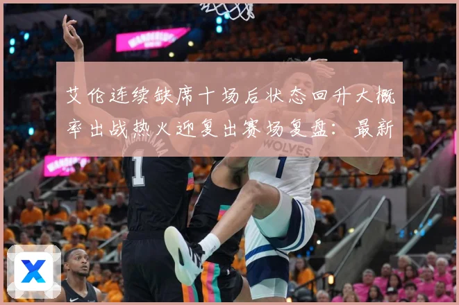 艾伦连续缺席十场后状态回升大概率出战热火迎复出赛场复盘：最新赛事动态与深度分析