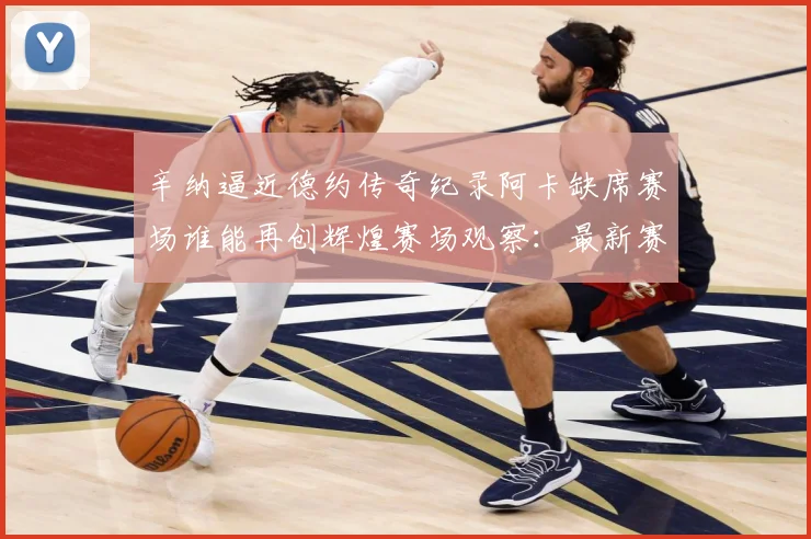 辛纳逼近德约传奇纪录阿卡缺席赛场谁能再创辉煌赛场观察：最新赛事动态与深度分析