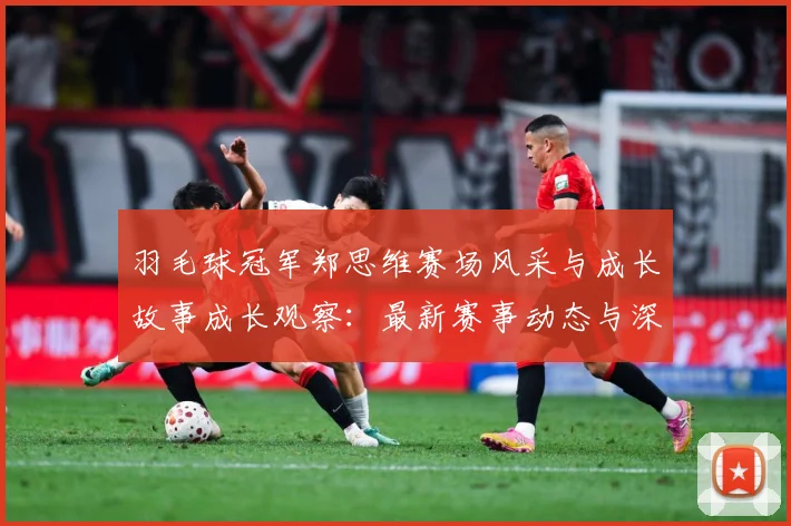 羽毛球冠军郑思维赛场风采与成长故事成长观察：最新赛事动态与深度分析