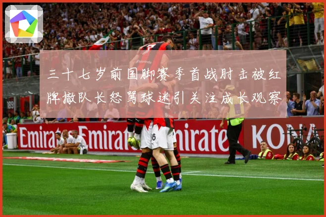 三十七岁前国脚赛季首战肘击被红牌撤队长怒骂球迷引关注成长观察：最新赛事动态与深度分析