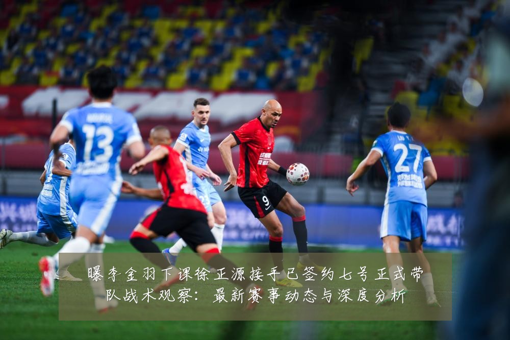 曝李金羽下课徐正源接手已签约七号正式带队战术观察:最新赛事动态与深度分析