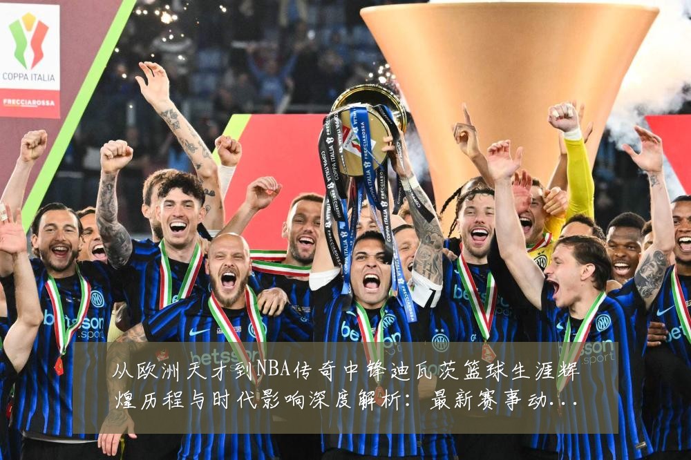 从欧洲天才到NBA传奇中锋迪瓦茨篮球生涯辉煌历程与时代影响深度解析:最新赛事动态与深度分析