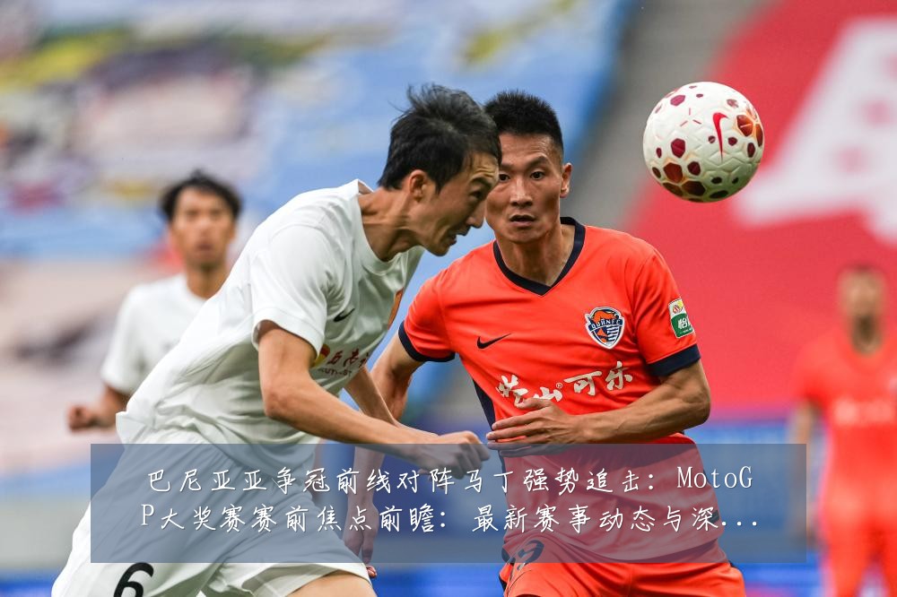 巴尼亚亚争冠前线对阵马丁强势追击:MotoGP大奖赛赛前焦点前瞻:最新赛事动态与深度分析
